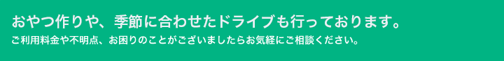 おやつ作りや、季節に合わせたドライブも行っております。ご利用料金や不明点、お困りのことがございましたらお気経にご相談ください。
